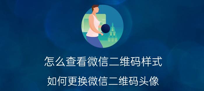 怎么查看微信二维码样式 如何更换微信二维码头像？